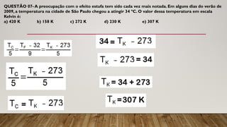 QUESTÃO 07- A preocupação com o efeito estufa tem sido cada vez mais notada. Em alguns dias do verão de
2009, a temperatura na cidade de São Paulo chegou a atingir 34 ºC. O valor dessa temperatura em escala
Kelvin é:
a) 420 K b) 158 K c) 272 K d) 230 K e) 307 K
 