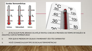 1- JÁVIU ALGUM FILME, SERIADO OU ATÉ JÁ TENTOU CHECAR A PREVISÃO DOTEMPO EM INGLÊS E SE
ASSUSTOU COM AS TEMPERATURAS?
2- POR QUE AS MEDIDAS EM CELSIUS E FAHRENHEIT SÃOTÃO DIFERENTES?
3- VOCÊ CONHECE ALGUM TIPO DE ESCALAS TERMOMETRICAS?
 