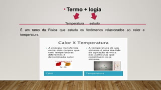 • Termo + logia
Temperatura estudo
É um ramo da Física que estuda os fenômenos relacionados ao calor e
temperatura.
 