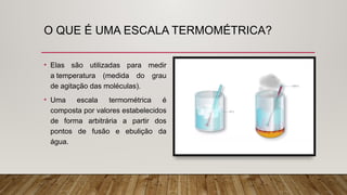 O QUE É UMA ESCALA TERMOMÉTRICA?
• Elas são utilizadas para medir
a temperatura (medida do grau
de agitação das moléculas).
• Uma escala termométrica é
composta por valores estabelecidos
de forma arbitrária a partir dos
pontos de fusão e ebulição da
água.
 