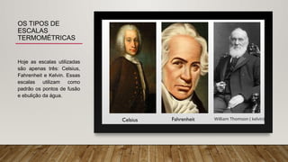 OS TIPOS DE
ESCALAS
TERMOMÉTRICAS
Hoje as escalas utilizadas
são apenas três: Celsius,
Fahrenheit e Kelvin. Essas
escalas utilizam como
padrão os pontos de fusão
e ebulição da água.
Celsius William Thomson ( kelvin)
Fahrenheit
 