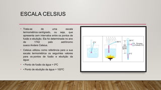 ESCALA CELSIUS
• Trata-se de uma escala
termométrica centígrado, ou seja, que
apresenta cem intervalos entre os pontos de
fusão e ebulição. Ela foi determinada no ano
de 1742 pelo astrônomo
sueco Anders Celsius.
• Celsius utilizou como referência para a sua
escala termométrica os seguintes valores
para os pontos de fusão e ebulição da
água:
• • Ponto de fusão da água = 0ºC
• • Ponto de ebulição da água = 100ºC
 