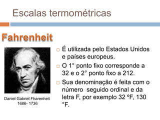  É utilizada pelo Estados Unidos
e países europeus.
 O 1° ponto fixo corresponde a
32 e o 2° ponto fixo a 212.
 Sua denominação é feita com o
número seguido ordinal e da
letra F, por exemplo 32 ºF, 130
°F.
Daniel Gabriel Fharenheit
1686- 1736
Escalas termométricas
 