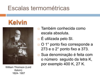  Também conhecida como
escala absoluta.
 É utilizada pelo SI.
 O 1° ponto fixo corresponde a
273 e o 2° ponto fixo a 373.
 Sua denominação é feita com
o número seguido da letra K,
por exemplo 400 K, 27 K.
William Thomson (Lord
Kelvin)
1824- 1907
Escalas termométricas
 