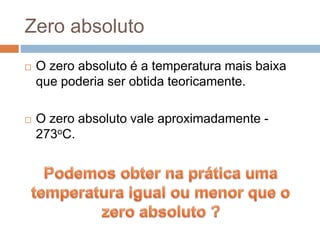 Zero absoluto
 O zero absoluto é a temperatura mais baixa
que poderia ser obtida teoricamente.
 O zero absoluto vale aproximadamente -
273oC.
 