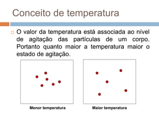 Conceito de temperatura
 O valor da temperatura está associada ao nível
de agitação das partículas de um corpo.
Portanto quanto maior a temperatura maior o
estado de agitação.
Maior temperatura
Menor temperatura
 