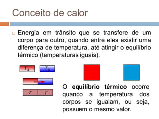 Conceito de calor
 Energia em trânsito que se transfere de um
corpo para outro, quando entre eles existir uma
diferença de temperatura, até atingir o equilíbrio
térmico (temperaturas iguais).
O equilíbrio térmico ocorre
quando a temperatura dos
corpos se igualam, ou seja,
possuem o mesmo valor.
 