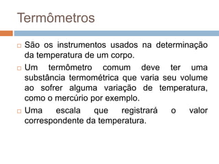 Termômetros
 São os instrumentos usados na determinação
da temperatura de um corpo.
 Um termômetro comum deve ter uma
substância termométrica que varia seu volume
ao sofrer alguma variação de temperatura,
como o mercúrio por exemplo.
 Uma escala que registrará o valor
correspondente da temperatura.
 