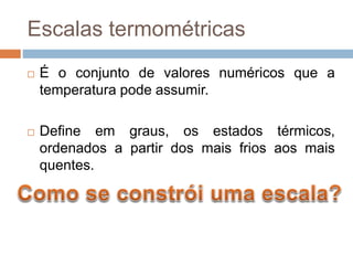 Escalas termométricas
 É o conjunto de valores numéricos que a
temperatura pode assumir.
 Define em graus, os estados térmicos,
ordenados a partir dos mais frios aos mais
quentes.
 