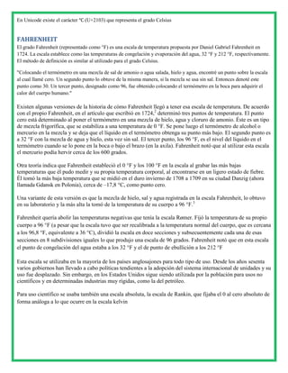 En Unicode existe el carácter ℃ (U+2103) que representa el grado Celsius


FAHRENHEIT
El grado Fahrenheit (representado como °F) es una escala de temperatura propuesta por Daniel Gabriel Fahrenheit en
1724. La escala establece como las temperaturas de congelación y evaporación del agua, 32 °F y 212 °F, respectivamente.
El método de definición es similar al utilizado para el grado Celsius.

"Colocando el termómetro en una mezcla de sal de amonio o agua salada, hielo y agua, encontré un punto sobre la escala
al cual llamé cero. Un segundo punto lo obtuve de la misma manera, si la mezcla se usa sin sal. Entonces denoté este
punto como 30. Un tercer punto, designado como 96, fue obtenido colocando el termómetro en la boca para adquirir el
calor del cuerpo humano."

Existen algunas versiones de la historia de cómo Fahrenheit llegó a tener esa escala de temperatura. De acuerdo
con el propio Fahrenheit, en el artículo que escribió en 1724,2 determinó tres puntos de temperatura. El punto
cero está determinado al poner el termómetro en una mezcla de hielo, agua y cloruro de amonio. Éste es un tipo
de mezcla frigorífica, que se estabiliza a una temperatura de 0 °F. Se pone luego el termómetro de alcohol o
mercurio en la mezcla y se deja que el líquido en el termómetro obtenga su punto más bajo. El segundo punto es
a 32 °F con la mezcla de agua y hielo, esta vez sin sal. El tercer punto, los 96 °F, es el nivel del líquido en el
termómetro cuando se lo pone en la boca o bajo el brazo (en la axila). Fahrenheit notó que al utilizar esta escala
el mercurio podía hervir cerca de los 600 grados.

Otra teoría indica que Fahrenheit estableció el 0 °F y los 100 °F en la escala al grabar las más bajas
temperaturas que él pudo medir y su propia temperatura corporal, al encontrarse en un ligero estado de fiebre.
Él tomó la más baja temperatura que se midió en el duro invierno de 1708 a 1709 en su ciudad Danzig (ahora
llamada Gdansk en Polonia), cerca de –17,8 °C, como punto cero.

Una variante de esta versión es que la mezcla de hielo, sal y agua registrada en la escala Fahrenheit, lo obtuvo
en su laboratorio y la más alta la tomó de la temperatura de su cuerpo a 96 °F.3

Fahrenheit quería abolir las temperaturas negativas que tenía la escala Rømer. Fijó la temperatura de su propio
cuerpo a 96 °F (a pesar que la escala tuvo que ser recalibrada a la temperatura normal del cuerpo, que es cercana
a los 96,8 °F, equivalente a 36 °C), dividió la escala en doce secciones y subsecuentemente cada una de esas
secciones en 8 subdivisiones iguales lo que produjo una escala de 96 grados. Fahrenheit notó que en esta escala
el punto de congelación del agua estaba a los 32 °F y el de punto de ebullición a los 212 °F

Esta escala se utilizaba en la mayoría de los países anglosajones para todo tipo de uso. Desde los años sesenta
varios gobiernos han llevado a cabo políticas tendientes a la adopción del sistema internacional de unidades y su
uso fue desplazado. Sin embargo, en los Estados Unidos sigue siendo utilizada por la población para usos no
científicos y en determinadas industrias muy rígidas, como la del petróleo.

Para uso científico se usaba también una escala absoluta, la escala de Rankin, que fijaba el 0 al cero absoluto de
forma análoga a lo que ocurre en la escala kelvin
 