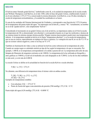 KELVIN

El kelvin (antes llamado grado Kelvin),1 simbolizado como K, es la unidad de temperatura de la escala creada
por William Thompson, Lord Kelvin, en el año 1848, sobre la base del grado Celsius, estableciendo el punto 1
en el cero absoluto (−273,15 °C) y conservando la misma dimensión. Lord Kelvin, a sus 24 años introdujo la
escala de temperatura termodinámica, y la unidad fue nombrada en su honor.

Es una de las unidades del Sistema Internacional de Unidades y corresponde a una fracción de 1/273,16 partes
de la temperatura del punto triple del agua.2 Se representa con la letra K, y nunca "°K". Actualmente, su nombre
no es el de "grados kelvin", sino simplemente "kelvin".2

Coincidiendo el incremento en un grado Celsius con el de un kelvin, su importancia radica en el 0 de la escala:
la temperatura de 0 K es denominada 'cero absoluto' y corresponde al punto en el que las moléculas y átomos de
un sistema tienen la mínima energía térmica posible. Ningún sistema macroscópico puede tener una temperatura
inferior. A la temperatura medida en kelvin se le llama "temperatura absoluta", y es la escala de temperaturas
que se usa en ciencia, especialmente en trabajos de física o química. Lo ventajoso de usar K en vez de ºC ó ºF es
que no existen valores negativos, como sí los hay en ºC ó ºF.

También en iluminación de vídeo y cine se utilizan los kelvins como referencia de la temperatura de color.
Cuando un cuerpo negro es calentado emitirá un tipo de luz según la temperatura a la que se encuentra. Por
ejemplo, 1.600 K es la temperatura correspondiente a la salida o puesta del sol. La temperatura del color de una
lámpara de filamento de tungsteno corriente es de 2.800 K. La temperatura de la luz utilizada en fotografía y
artes gráficas es 5.000 K y la del sol al mediodía con cielo despejado es de 5.200 K. La luz de los días nublados
es más azul, y es de más de 6.000 K

La escala Celsius se define en la actualidad en función de la escala Kelvin o escala absoluta:

       T [K] = tC [°C] + 273,15

No obstante, una diferencia de temperatura tiene el mismo valor en ambas escalas.

      T1 [K] - T2 [K] = tC1 [°C] - tC2 [°C]
      ΔT [K] = ΔtC [°C]
Ejemplos de temperaturas notables

       Cero absoluto: 0 K = −273,15 °C
       Punto de fusión del agua a una atmósfera de presión (760 mmHg): 273,15 K = 0 °C

Punto triple del agua (4,58 mmHg): 273,16 K = 0.0098 °C
 
