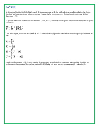RANKINE

Se denomina Rankin (símbolo R) a la escala de temperatura que se define midiendo en grados Fahrenheit sobre el cero
absoluto, por lo que carece de valores negativos. Esta escala fue propuesta por el físico e ingeniero escocés William
Rankin en 1859.

El grado Rankin tiene su punto de cero absoluto a −459,67 °F, y los intervalos de grado son idénticos al intervalo de grado
Fahrenheit.




Cero Rankin (0 R) equivalen a −273,15 °C ó 0 K. Para convertir de grados Rankin a Kelvin se multiplica por un factor de
9/5:




Usado comúnmente en EE.UU. como medida de temperatura termodinámica. Aunque en la comunidad científica las
medidas son efectuadas en Sistema Internacional de Unidades, por tanto la temperatura es medida en kelvin (K).
 