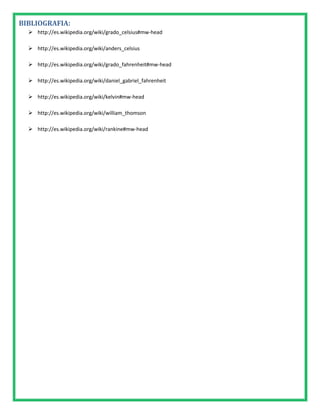 BIBLIOGRAFIA:
   http://es.wikipedia.org/wiki/grado_celsius#mw-head

   http://es.wikipedia.org/wiki/anders_celsius

   http://es.wikipedia.org/wiki/grado_fahrenheit#mw-head

   http://es.wikipedia.org/wiki/daniel_gabriel_fahrenheit

   http://es.wikipedia.org/wiki/kelvin#mw-head

   http://es.wikipedia.org/wiki/william_thomson

   http://es.wikipedia.org/wiki/rankine#mw-head
 