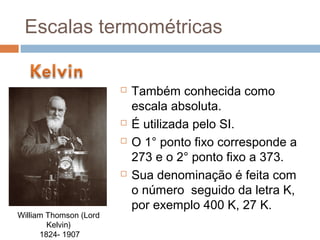 Escalas termométricas


                           Também conhecida como
                            escala absoluta.
                           É utilizada pelo SI.
                           O 1° ponto fixo corresponde a
                            273 e o 2° ponto fixo a 373.
                           Sua denominação é feita com
                            o número seguido da letra K,
                            por exemplo 400 K, 27 K.
William Thomson (Lord
        Kelvin)
      1824- 1907
 