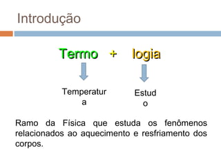 Introdução

          Termo +          logia

           Temperatur       Estud
               a              o

Ramo da Física que estuda os fenômenos
relacionados ao aquecimento e resfriamento dos
corpos.
 