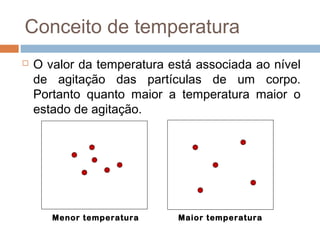Conceito de temperatura
   O valor da temperatura está associada ao nível
    de agitação das partículas de um corpo.
    Portanto quanto maior a temperatura maior o
    estado de agitação.




       Menor temperatura    Maior temperatura
 