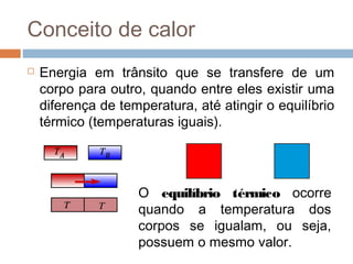 Conceito de calor
   Energia em trânsito que se transfere de um
    corpo para outro, quando entre eles existir uma
    diferença de temperatura, até atingir o equilíbrio
    térmico (temperaturas iguais).




                    O equilíbrio térmico ocorre
                    quando a temperatura dos
                    corpos se igualam, ou seja,
                    possuem o mesmo valor.
 