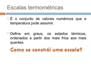 Escalas termométricas
   É o conjunto de valores numéricos que a
    temperatura pode assumir.

   Define em graus, os estados térmicos,
    ordenados a partir dos mais frios aos mais
    quentes.
 