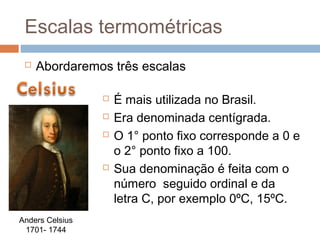 Escalas termométricas
    Abordaremos três escalas

                    É mais utilizada no Brasil.
                    Era denominada centígrada.
                    O 1° ponto fixo corresponde a 0 e
                     o 2° ponto fixo a 100.
                    Sua denominação é feita com o
                     número seguido ordinal e da
                     letra C, por exemplo 0ºC, 15ºC.
Anders Celsius
 1701- 1744
 