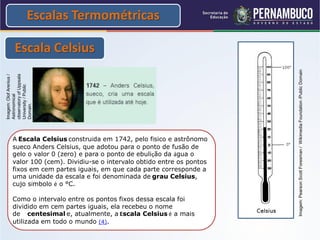 Escalas Termométricas

       Escala Celsius




                                                                      Imagem: Pearson Scott Foresman / Wikimedia Foundation /Public Domain
observatory of Uppsala
Imagem: Olof Arenius /


University / Public
Astronomical


Domain.




     A Escala Celsius construída em 1742, pelo físico e astrônomo
     sueco Anders Celsius, que adotou para o ponto de fusão de
     gelo o valor 0 (zero) e para o ponto de ebulição da água o
     valor 100 (cem). Dividiu-se o intervalo obtido entre os pontos
     fixos em cem partes iguais, em que cada parte corresponde a
     uma unidade da escala e foi denominada de grau Celsius,
     cujo símbolo é o °C.

     Como o intervalo entre os pontos fixos dessa escala foi
     dividido em cem partes iguais, ela recebeu o nome
     de centesimal e, atualmente, a Escala Celsius é a mais
     utilizada em todo o mundo (4).
 