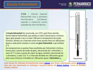 Escala Fahrenheit




                                                                                                Imagem: Pearson Scott Foresman / Wikimedia Foundation /Public Domain
 A Escala Fahrenheit foi construída, em 1727, pelo físico alemão
 Daniel Gabriel Fahrenheit, que adotou o valor 0 (zero) para a mistura:
 água, gelo picado e sal; e o valor 100 para a temperatura do corpo
 humano. Dividiu-se o intervalo entre esses pontos fixos em 100 partes
 iguais e cada parte recebeu o nome de grau Fahrenheit, cujo símbolo
 é °F.
 Ao compararmos os pontos fixos escolhidos por Fahrenheit e Celsius,
 temos para o ponto de fusão do gelo, sob pressão de 1 atmosfera, o
 valor 32 °F e para o ponto de vapor da água, também sob pressão de
 1 atmosfera, o valor 212 °F; o intervalo dividido em 100 partes iguais
 pelo sueco (Celsius) é dividido em 180 partes iguais Fahrenheit (5).

Esta escala foi utilizada principalmente pelos países que foram colonizados pelos britânicos,
mas seu uso atualmente se restringe a poucos países de língua inglesa, como os Estados
Unidos e Belize.
 