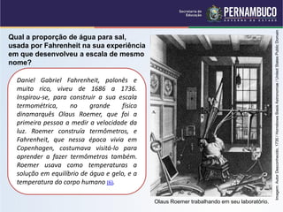 Imagem: Autor Desconhecido, 1735 / Horrebows Basis Astronomiæ / United States Public Domain
Qual a proporção de água para sal,
usada por Fahrenheit na sua experiência
em que desenvolveu a escala de mesmo
nome?

  Daniel Gabriel Fahrenheit, polonês e
  muito rico, viveu de 1686 a 1736.
  Inspirou-se, para construir a sua escala
  termométrica,     no     grande     físico
  dinamarquês Olaus Roemer, que foi a
  primeira pessoa a medir a velocidade da
  luz. Roemer construía termômetros, e
  Fahrenheit, que nessa época vivia em
  Copenhagen, costumava visitá-lo para
  aprender a fazer termômetros também.
  Roemer usava como temperaturas a
  solução em equilíbrio de água e gelo, e a
  temperatura do corpo humano (6).

                                               Olaus Roemer trabalhando em seu laboratório.
 
