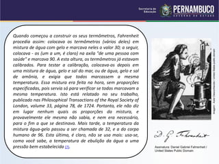 Quando começou a construir os seus termômetros, Fahrenheit
procedia assim: colocava os termômetros (vários deles) em
mistura de água com gelo e marcava neles o valor 30; a seguir,




                                                                                                             Imagem: Autor Desconhecido / United States public domain
colocava - os (um a um, é claro) na axila "de uma pessoa com
saúde" e marcava 90. A esta altura, os termômetros já estavam
calibrados. Para testar a calibração, colocava-os depois em
uma mistura de água, gelo e sal do mar, ou de água, gelo e sal
de amônia, e exigia que todos marcassem a mesma
temperatura. Essa mistura era feita na hora, sem proporções
especificadas, pois servia só para verificar se todos marcavam a
mesma temperatura. Isto está relatado no seu trabalho,
publicado nas Philosophical Transactions of the Royal Society of
London, volume 33, página 78, de 1724. Portanto, ele não diz
em lugar nenhum quais as proporções da mistura, e
provavelmente ele mesmo não sabia, e nem era necessário,
para o fim a que se destinava. Mais tarde, a temperatura da
mistura água-gelo passou a ser chamada de 32, e a do corpo
humano de 96. Esta última, é claro, não se usa mais: usa-se,
como você sabe, a temperatura de ebulição da água a uma
pressão bem estabelecida (7).                                      Assinatura: Daniel Gabriel Fahrenheit /
                                                                   United States Public Domain
 