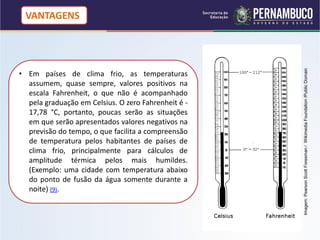 VANTAGENS




                                                     Imagem: Pearson Scott Foresman / Wikimedia Foundation /Public Domain
• Em países de clima frio, as temperaturas
  assumem, quase sempre, valores positivos na
  escala Fahrenheit, o que não é acompanhado
  pela graduação em Celsius. O zero Fahrenheit é -
  17,78 °C, portanto, poucas serão as situações
  em que serão apresentados valores negativos na
  previsão do tempo, o que facilita a compreensão
  de temperatura pelos habitantes de países de
  clima frio, principalmente para cálculos de
  amplitude térmica pelos mais humildes.
  (Exemplo: uma cidade com temperatura abaixo
  do ponto de fusão da água somente durante a
  noite) (9).
 