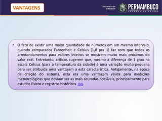 VANTAGENS




• O fato de existir uma maior quantidade de números em um mesmo intervalo,
  quando comparados Fahrenheit e Celsius (1,8 pra 1) faz com que todos os
  arredondamentos para valores inteiros se mostrem muito mais próximos do
  valor real. Entretanto, críticos sugerem que, mesmo a diferença de 1 grau na
  escala Celsius (para a temperatura da cidade) é uma variação muito pequena
  para ser atribuída uma vantagem a esta característica. Antigamente, na época
  da criação do sistema, esta era uma vantagem válida para medições
  meteorológicas que deviam ser as mais acuradas possíveis, principalmente para
  estudos físicos e registros históricos (10).
 