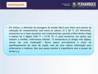 VANTAGENS




• Em Celsius, a definição da passagem de estado febril para febre que precisa da
  utilização de medicamentos está entre os valores 37 e 38 °C. Em Fahrenheit,
  acostumou-se a tratar pacientes com medicamentos, quando a febre destes chega
  a valores de 3 dígitos (100 °F = 37,78 °C). É usual encontrar, nos países que
  utilizam a medida, enfermeiras falando: "A temperatura já atingiu três dígitos,
  vamos dar uma medicação". Numa época pré-industrial e antes do
  aperfeiçoamento do setor de saúde, esta foi uma valiosa informação para
  enfermeiros e médicos, fato que parece perder a importância com o passar do
  tempo (11).
 