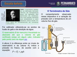 Escala kelvin

                                                       O Termômetro de Gás
United States public
Imagem: Autor
Desconhecido /




                                                 O    comportamento     observado
                                                 nesse dispositivo é a variação da
domain




                                                 pressão com a temperatura de um
                                                 volume fixo de gás.


   Foi calibrado utilizando-se os pontos de
   fusão do gelo e de ebulição da água.
   O reservatório B de mercúrio é levantado ou
   abaixado até que o volume do gás
   confinado esteja em algum valor, indicado
   pelo ponto zero da régua (12).

   A altura h (a diferença entre os níveis do
   reservatório e da coluna A) indica a
   pressão no frasco, de acordo com a
   equação:
                       P  P0  gh
                                                                   Imagem: Kuroisam / Public Domain
 