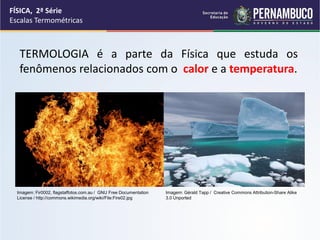 FÍSICA, 2ª Série
Escalas Termométricas



   TERMOLOGIA é a parte da Física que estuda os
   fenômenos relacionados com o calor e a temperatura.




  Imagem: Fir0002, flagstaffotos.com.au / GNU Free Documentation   Imagem: Gérald Tapp / Creative Commons Attribution-Share Alike
  License / http://commons.wikimedia.org/wiki/File:Fire02.jpg      3.0 Unported
 