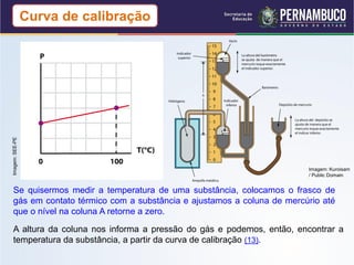 Imagem: SEE-PE
                 Curva de calibração




                                                                      Imagem: Kuroisam
                                                                      / Public Domain


 Se quisermos medir a temperatura de uma substância, colocamos o frasco de
 gás em contato térmico com a substância e ajustamos a coluna de mercúrio até
 que o nível na coluna A retorne a zero.

 A altura da coluna nos informa a pressão do gás e podemos, então, encontrar a
 temperatura da substância, a partir da curva de calibração (13).
 