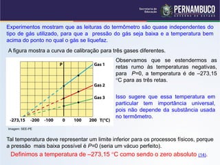 Experimentos mostram que as leituras do termômetro são quase independentes do
tipo de gás utilizado, para que a pressão do gás seja baixa e a temperatura bem
acima do ponto no qual o gás se liquefaz.
A figura mostra a curva de calibração para três gases diferentes.
                                            Observamos que se estendermos as
                                            retas rumo às temperaturas negativas,
                                            para P=0, a temperatura é de –273,15
                                            C para as três retas.


                                            Isso sugere que essa temperatura em
                                            particular tem importância universal,
                                            pois não depende da substância usada
                                            no termômetro.

Imagem: SEE-PE


Tal temperatura deve representar um limite inferior para os processos físicos, porque
a pressão mais baixa possível é P=0 (seria um vácuo perfeito).
 Definimos a temperatura de –273,15 C como sendo o zero absoluto (14).
 