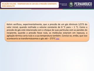 RELAÇÃO VOLUME - TEMPERATURA DE UM GÁS A PRESSÃO CONSTANTE.
ZERO ABSOLUTO




     Kelvin verificou, experimentalmente, que a pressão de um gás diminuía 1/273 do
     valor inicial, quando resfriado a volume constante de 0 °C para – 1 °C. Como a
     pressão do gás está relacionada com o choque de suas partículas com as paredes do
     recipiente, quando a pressão fosse nula, as moléculas estariam em repouso, a
     agitação térmica seria nula e a sua temperatura também. Conclui-se, então, que isso
     aconteceria se transformássemos o gás até – 273°C (15).
 