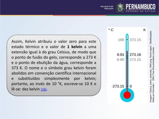 Imagem: Celsius_kelvin_estandar_1954.png: Homo logos / Modificações
Assim, Kelvin atribuiu o valor zero para este
estado térmico e o valor de 1 kelvin a uma




                                                 feitas por Kismalac / GNU Free Documentation License.
extensão igual à do grau Celsius, de modo que
o ponto de fusão do gelo, corresponde a 273 K
e o ponto de ebulição da água, corresponde a
373 K. O nome e o símbolo grau kelvin foram
abolidos em convenção científica internacional
e substituídos simplesmente por kelvin;
portanto, ao invés de 10 °K, escreve-se 10 K e
lê-se: dez kelvin (16).
 