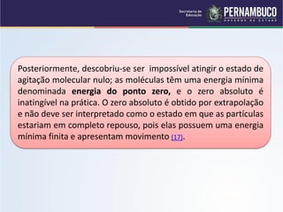 Posteriormente, descobriu-se ser impossível atingir o estado de
agitação molecular nulo; as moléculas têm uma energia mínima
denominada energia do ponto zero, e o zero absoluto é
inatingível na prática. O zero absoluto é obtido por extrapolação
e não deve ser interpretado como o estado em que as partículas
estariam em completo repouso, pois elas possuem uma energia
mínima finita e apresentam movimento (17).
 