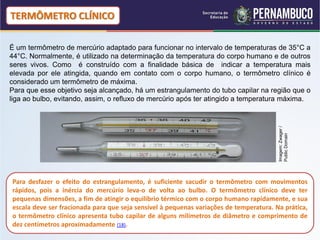 TERMÔMETRO CLÍNICO

É um termômetro de mercúrio adaptado para funcionar no intervalo de temperaturas de 35°C a
44°C. Normalmente, é utilizado na determinação da temperatura do corpo humano e de outros
seres vivos. Como é construído com a finalidade básica de indicar a temperatura mais
elevada por ele atingida, quando em contato com o corpo humano, o termômetro clínico é
considerado um termômetro de máxima.
Para que esse objetivo seja alcançado, há um estrangulamento do tubo capilar na região que o
liga ao bulbo, evitando, assim, o refluxo de mercúrio após ter atingido a temperatura máxima.




                                                                                        Imagem: Zwager /
                                                                                        Public Domain
Para desfazer o efeito do estrangulamento, é suficiente sacudir o termômetro com movimentos
rápidos, pois a inércia do mercúrio leva-o de volta ao bulbo. O termômetro clínico deve ter
pequenas dimensões, a fim de atingir o equilíbrio térmico com o corpo humano rapidamente, e sua
escala deve ser fracionada para que seja sensível à pequenas variações de temperatura. Na prática,
o termômetro clínico apresenta tubo capilar de alguns milímetros de diâmetro e comprimento de
dez centímetros aproximadamente (18).
 