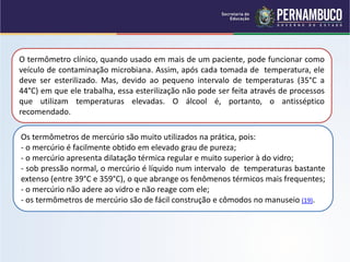 O termômetro clínico, quando usado em mais de um paciente, pode funcionar como
veículo de contaminação microbiana. Assim, após cada tomada de temperatura, ele
deve ser esterilizado. Mas, devido ao pequeno intervalo de temperaturas (35°C a
44°C) em que ele trabalha, essa esterilização não pode ser feita através de processos
que utilizam temperaturas elevadas. O álcool é, portanto, o antisséptico
recomendado.

Os termômetros de mercúrio são muito utilizados na prática, pois:
- o mercúrio é facilmente obtido em elevado grau de pureza;
- o mercúrio apresenta dilatação térmica regular e muito superior à do vidro;
- sob pressão normal, o mercúrio é líquido num intervalo de temperaturas bastante
extenso (entre 39°C e 359°C), o que abrange os fenômenos térmicos mais frequentes;
- o mercúrio não adere ao vidro e não reage com ele;
- os termômetros de mercúrio são de fácil construção e cômodos no manuseio (19).
 