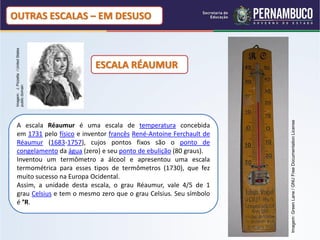 OUTRAS ESCALAS – EM DESUSO
 Imagem: J. Pizzetta / United States




                                       ESCALA RÉAUMUR
 public domain




                                                                      Imagem: Green Lane / GNU Free Documentation License
   A escala Réaumur é uma escala de temperatura concebida
   em 1731 pelo físico e inventor francês René-Antoine Ferchault de
   Réaumur (1683-1757), cujos pontos fixos são o ponto de
   congelamento da água (zero) e seu ponto de ebulição (80 graus).
   Inventou um termômetro a álcool e apresentou uma escala
   termométrica para esses tipos de termômetros (1730), que fez
   muito sucesso na Europa Ocidental.
   Assim, a unidade desta escala, o grau Réaumur, vale 4/5 de 1
   grau Celsius e tem o mesmo zero que o grau Celsius. Seu símbolo
   é °R.
 