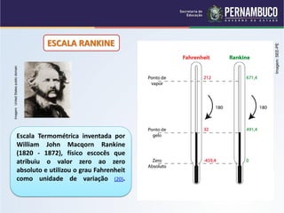 ESCALA RANKINE




                                                                Imagem: SEE-PE
Imagem: United States public domain




                        Escala Termométrica inventada por
                        William John Macqorn Rankine
                        (1820 - 1872), físico escocês que
                        atribuiu o valor zero ao zero
                        absoluto e utilizou o grau Fahrenheit
                        como unidade de variação (20).
 