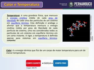 Calor e Temperatura

 Temperatura: é uma grandeza física, que mensura




                                                                                   Imagem: Greg L / GNU Free Documentation
 a energia cinética média de cada grau de
 liberdade de cada uma das partículas de um sistema
 em equilíbrio térmico. Esta definição é análoga a
 afirmar que a temperatura mensura a energia
 cinética média por grau de liberdade de cada
 partícula do sistema, uma vez consideradas todas as
 partículas de um sistema em equilíbrio térmico em
 um certo instante. A rigor, a temperatura é definida




                                                                                   License
 apenas para sistemas em equilíbrio térmico.
 (wikipédia)




 Calor: é a energia térmica que flui de um corpo de maior temperatura para um de
 menor temperatura.




                     Imagem: SEE-PE
 