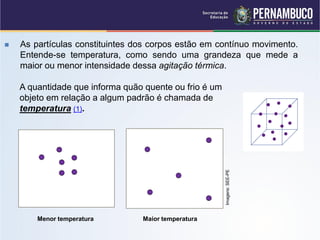    As partículas constituintes dos corpos estão em contínuo movimento.
    Entende-se temperatura, como sendo uma grandeza que mede a
    maior ou menor intensidade dessa agitação térmica.

    A quantidade que informa quão quente ou frio é um
    objeto em relação a algum padrão é chamada de
    temperatura (1).




                                                        Imagens: SEE-PE
        Menor temperatura        Maior temperatura
 