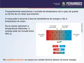 Frequentemente associamos o conceito de temperatura com o grau de quente
  ou de frio de um corpo que tocamos .

  A nossa pele é sensível à taxa de transferência de energia e não à
  temperatura do corpo .




                                                                               Imagem: SEE-PE
  Se os corpos estiverem a
  temperaturas diferentes, a
  energia pode ser trocada entre
  eles (2).




No equilíbrio térmico os corpos em contato térmico deixam de trocar energia.
 