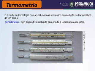 Termometria
É a partir da termologia que se estudam os processos de medição da temperatura
de um corpo.
Termômetro – Um dispositivo calibrado para medir a temperatura do corpo.




                                                                       Imagem: Zwager / Public Domain
 