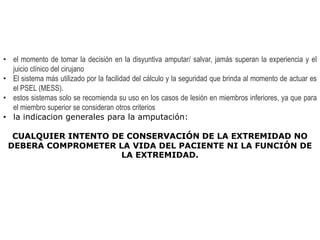 • el momento de tomar la decisión en la disyuntiva amputar/ salvar, jamás superan la experiencia y el
juicio clínico del cirujano
• El sistema más utilizado por la facilidad del cálculo y la seguridad que brinda al momento de actuar es
el PSEL (MESS).
• estos sistemas solo se recomienda su uso en los casos de lesión en miembros inferiores, ya que para
el miembro superior se consideran otros criterios
• la indicacion generales para la amputación:
CUALQUIER INTENTO DE CONSERVACIÓN DE LA EXTREMIDAD NO
DEBERA COMPROMETER LA VIDA DEL PACIENTE NI LA FUNCIÓN DE
LA EXTREMIDAD.
 