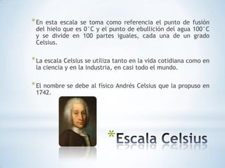 En esta escala se toma como referencia el punto de fusión del hielo que es 0°C y el punto de ebullición del agua 100°C y se divide en 100 partes iguales, cada una de un grado Celsius.La escala Celsius se utiliza tanto en la vida cotidiana como en la ciencia y en la industria, en casi todo el mundo.El nombre se debe al físico Andrés Celsius que la propuso en 1742.Escala Celsius