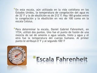 En esta escala, aún utilizada en la vida cotidiana en los Estados Unidos, la temperatura de congelación del agua es de 32°F y la de ebullición es de 212°F. Hay 180 grados entre la congelación y la ebullición en vez de 100 como en la escala Celsius.Para determinar la escala, Daniel Gabriel Fahrenheit, en 1724, utilizó dos puntos. Uno fue el punto de fusión de una mezcla de sal de amonio o agua salada, hielo y agua y el otro fue la temperatura del cuerpo humano. Al primer punto le atribuyó 0°F y al segundo 100°FEscala Fahrenheit