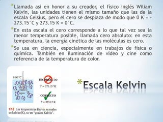 Escala KelvinLlamada así en honor a su creador, el físico inglés Wiliam Kelvin, las unidades tienen el mismo tamaño que las de la escala Celsius, pero el cero se desplaza de modo que 0 K = -273.15°C y 273.15 K = 0°C.En esta escala el cero corresponde a lo que tal vez sea la menor temperatura posible, llamada cero absoluto: en esta temperatura, la energía cinética de las moléculas es cero.Se usa en ciencia, especialmente en trabajos de física o química. También en iluminación de vídeo y cine como referencia de la temperatura de color.