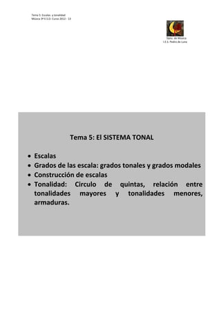 Tema 5: Escalas  y tonalidad 
        Música 3º E.S.O. Curso 2012 ‐ 13                                   




                                                                                                                                                                                                                                     
                                                                                                                                                                                                                 Dpto. de Música 
                                                                                                                                                                                                            I.E.S. Pedro de Luna                                  




 
                                                                                                                         
                                                             Tema 5: El SISTEMA TONAL 
                                                                            
          Escalas 
          Grados de las escala: grados tonales y grados modales 
          Construcción de escalas 
          Tonalidad:  Circulo  de  quintas,  relación  entre 
           tonalidades  mayores  y  tonalidades  menores, 
           armaduras. 
 